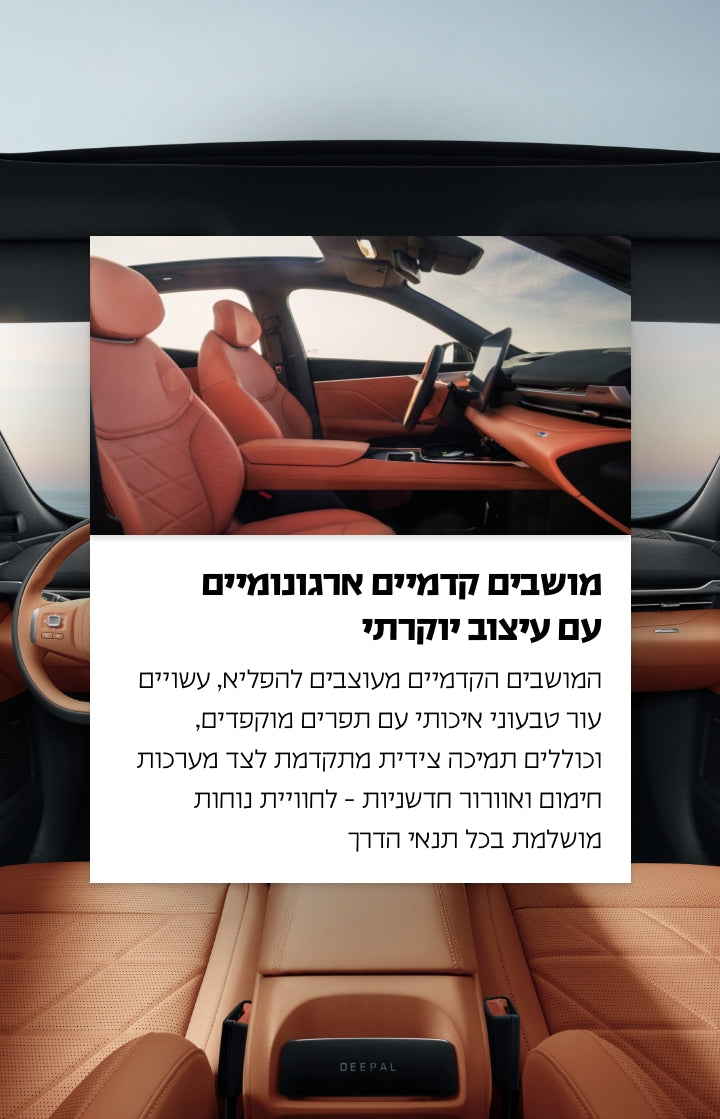 מושבים קדמיים ארגונומיים עם עיצוב יוקרתי.
המושבים הקדמיים מעוצבים להפליא, עשויים עור טבעוני איכותי עם תפרים מוקפדים, וכוללים תמיכה צידית מתקדמת לצד מערכות חימום ואוורור חשמליות - לחוויית נוחות מושלמת בכל תנאי הדרך